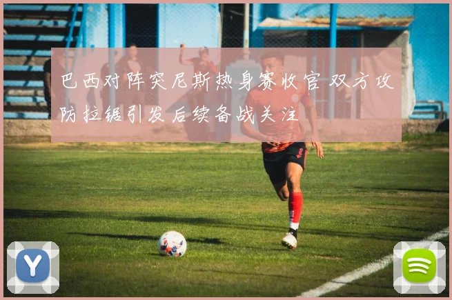巴西对阵突尼斯热身赛收官 双方攻防拉锯引发后续备战关注