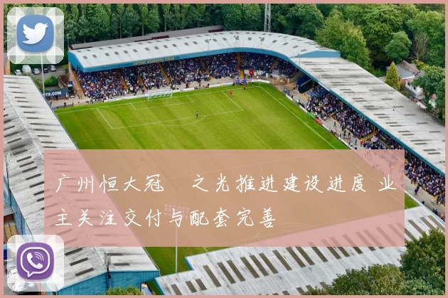 广州恒大冠珺之光推进建设进度 业主关注交付与配套完善