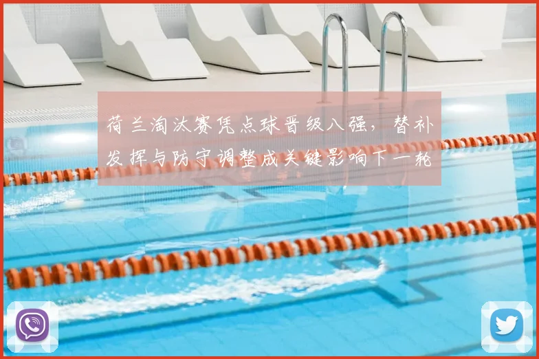 荷兰淘汰赛凭点球晋级八强，替补发挥与防守调整成关键影响下一轮备战