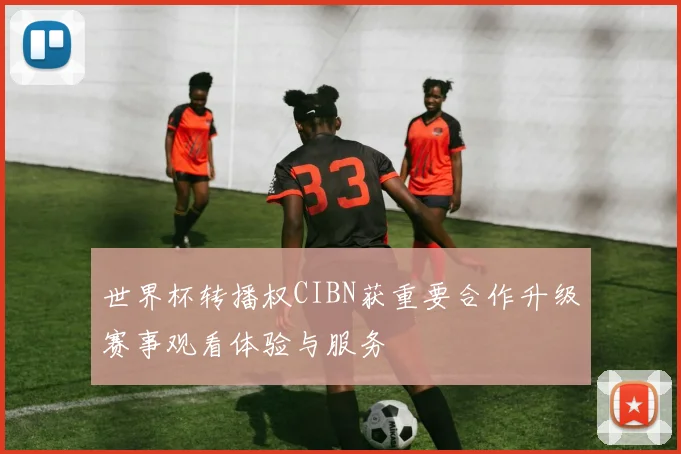 世界杯转播权CIBN获重要合作升级赛事观看体验与服务