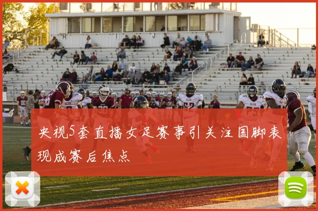 央视5套直播女足赛事引关注国脚表现成赛后焦点