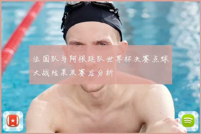 法国队与阿根廷队世界杯决赛点球大战结果及赛后分析