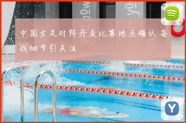 中国女足对阵丹麦比赛地点确认 备战细节引关注