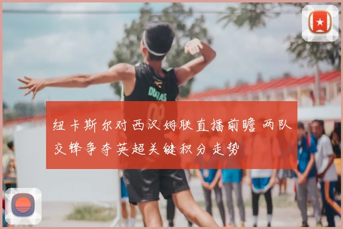 纽卡斯尔对西汉姆联直播前瞻 两队交锋争夺英超关键积分走势