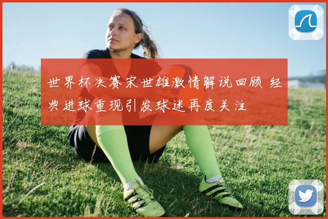 世界杯决赛宋世雄激情解说回顾 经典进球重现引发球迷再度关注