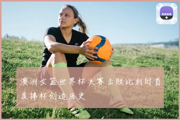 澳洲女篮世界杯决赛击败比利时首度捧杯创造历史