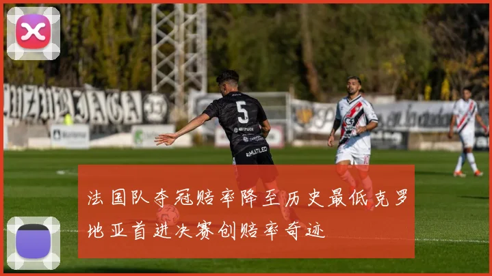 法国队夺冠赔率降至历史最低克罗地亚首进决赛创赔率奇迹