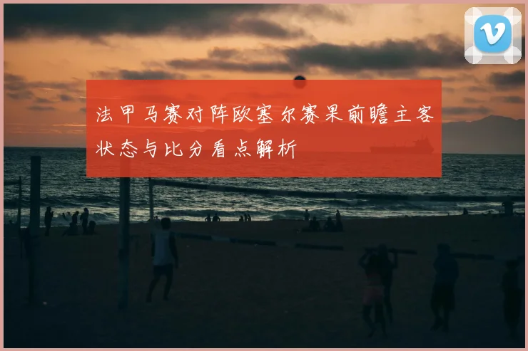 法甲马赛对阵欧塞尔赛果前瞻主客状态与比分看点解析