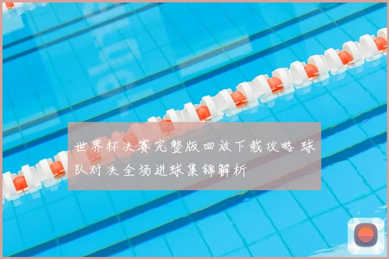 世界杯决赛完整版回放下载攻略 球队对决全场进球集锦解析