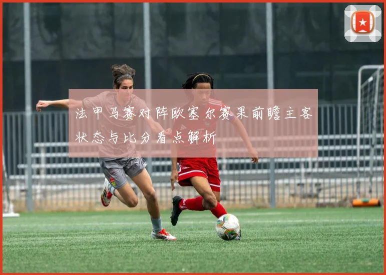 法甲马赛对阵欧塞尔赛果前瞻主客状态与比分看点解析