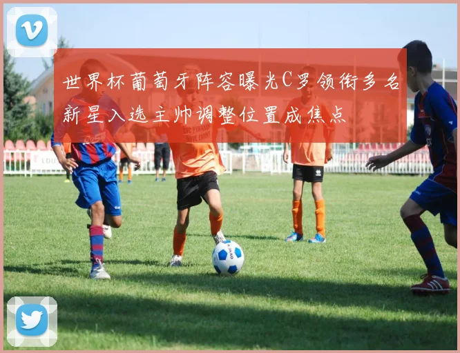 世界杯葡萄牙阵容曝光C罗领衔多名新星入选主帅调整位置成焦点