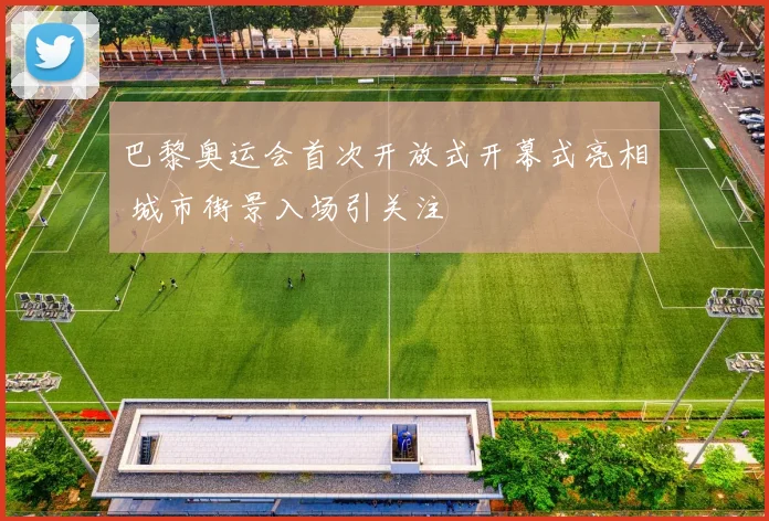 巴黎奥运会首次开放式开幕式亮相 城市街景入场引关注