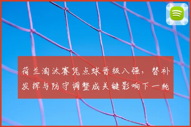 荷兰淘汰赛凭点球晋级八强，替补发挥与防守调整成关键影响下一轮备战