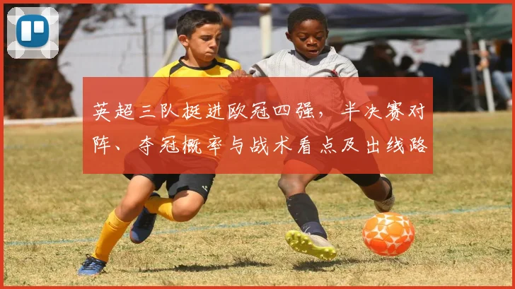 英超三队挺进欧冠四强,半决赛对阵、夺冠概率与战术看点及出线路径