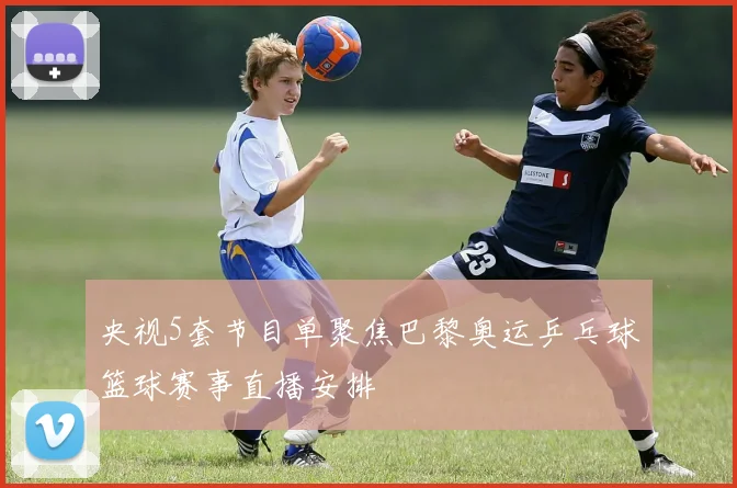 央视5套节目单聚焦巴黎奥运乒乓球篮球赛事直播安排