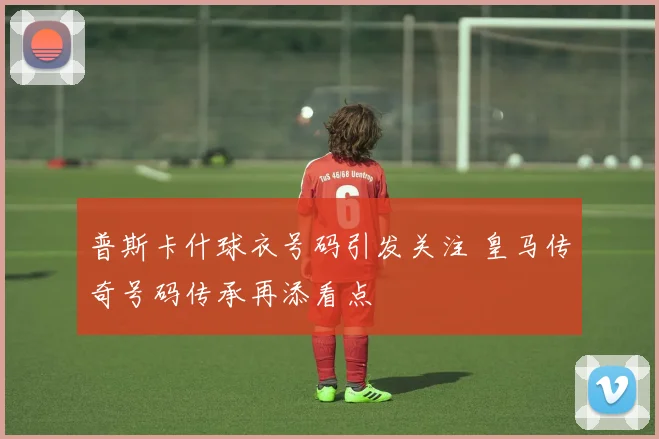 普斯卡什球衣号码引发关注 皇马传奇号码传承再添看点