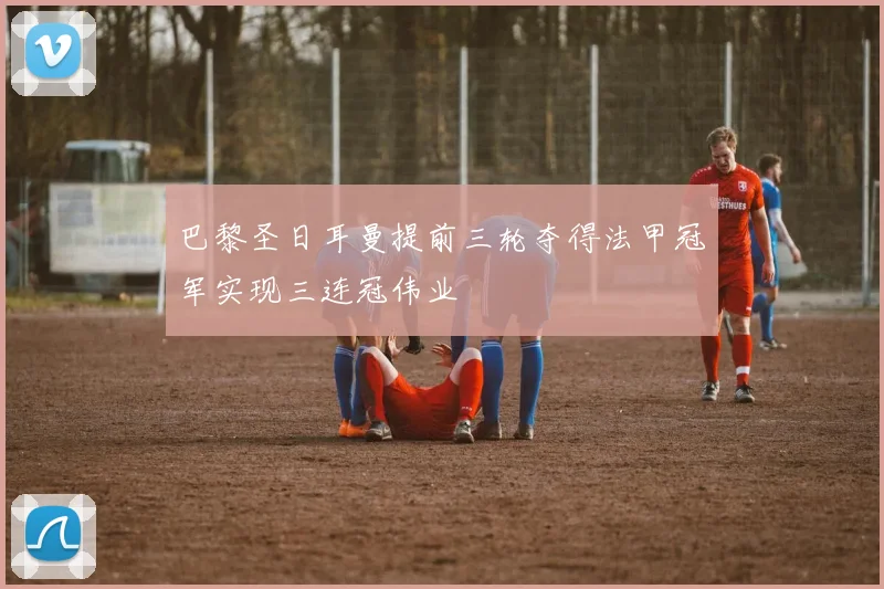 巴黎圣日耳曼提前三轮夺得法甲冠军实现三连冠伟业