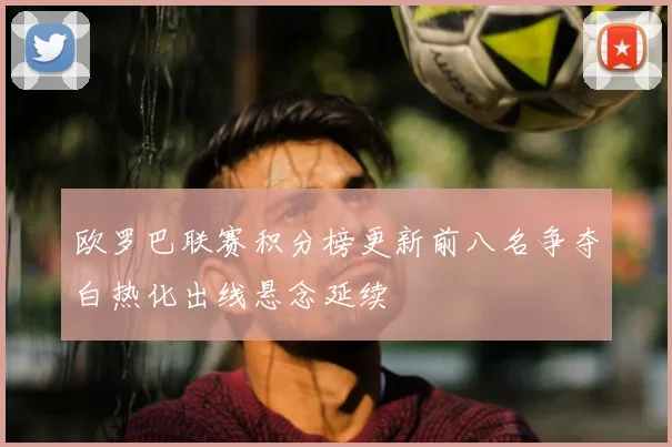 欧罗巴联赛积分榜更新前八名争夺白热化出线悬念延续