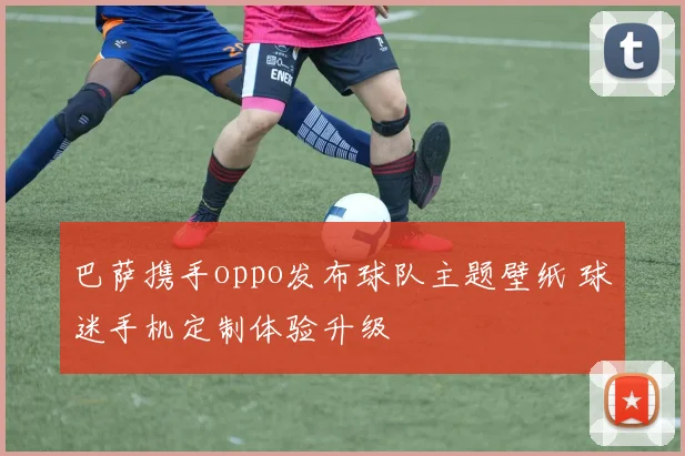 巴萨携手oppo发布球队主题壁纸 球迷手机定制体验升级