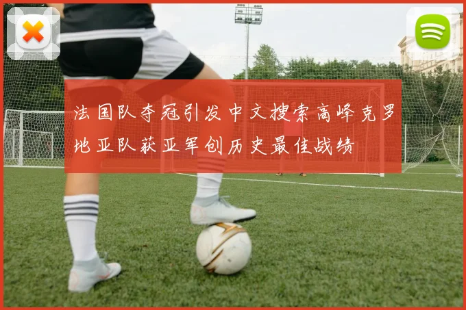 法国队夺冠引发中文搜索高峰克罗地亚队获亚军创历史最佳战绩