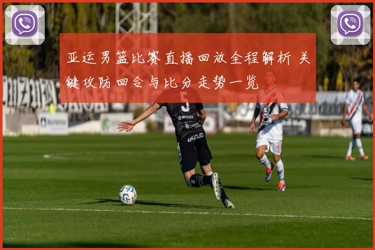 亚运男篮比赛直播回放全程解析 关键攻防回合与比分走势一览