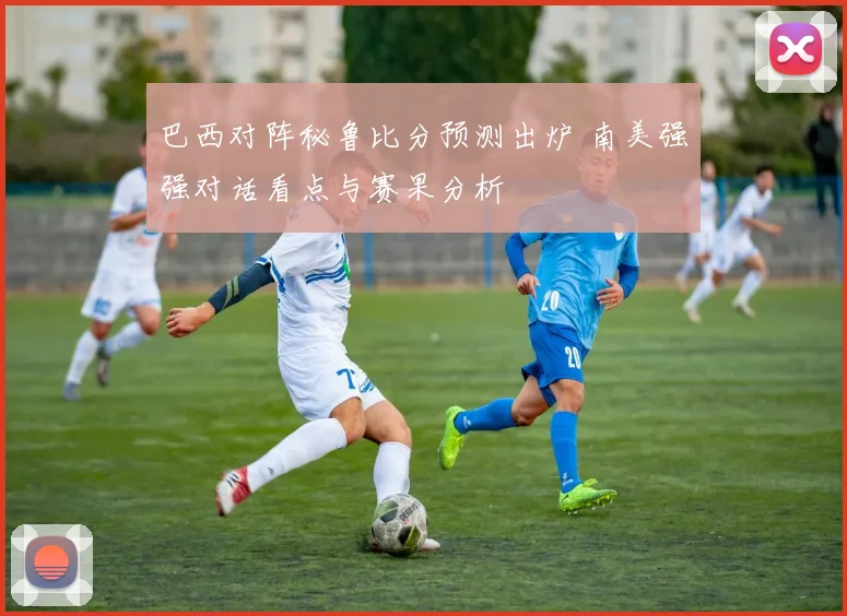 巴西对阵秘鲁比分预测出炉 南美强强对话看点与赛果分析