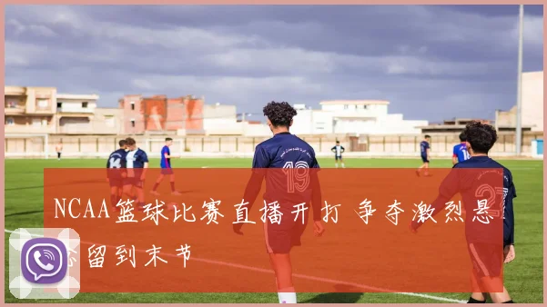 NCAA篮球比赛直播开打 争夺激烈悬念留到末节