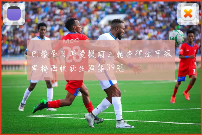 巴黎圣日耳曼提前三轮夺得法甲冠军梅西收获生涯第39冠