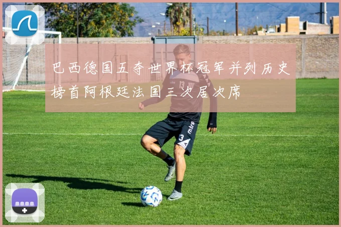巴西德国五夺世界杯冠军并列历史榜首阿根廷法国三次居次席