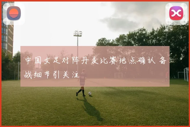 中国女足对阵丹麦比赛地点确认 备战细节引关注