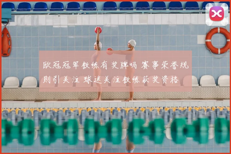 欧冠冠军教练有奖牌吗 赛事荣誉规则引关注 球迷关注教练获奖资格
