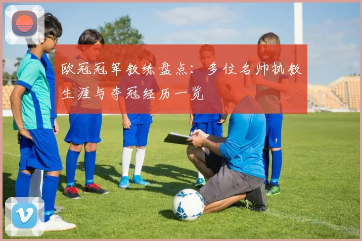 欧冠冠军教练盘点:多位名帅执教生涯与夺冠经历一览