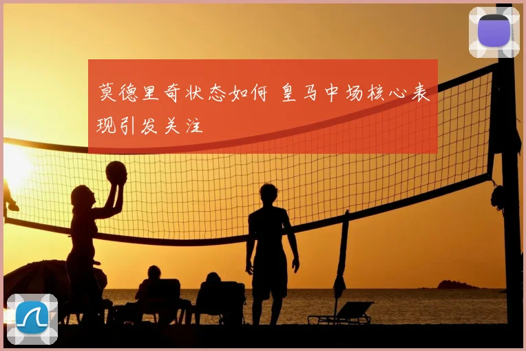 莫德里奇状态如何 皇马中场核心表现引发关注