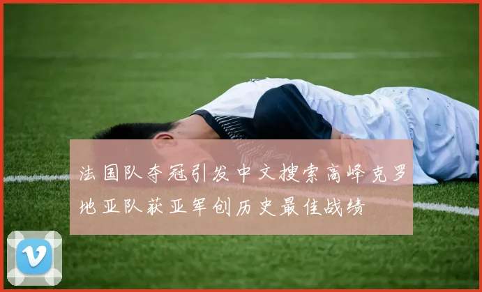 法国队夺冠引发中文搜索高峰克罗地亚队获亚军创历史最佳战绩