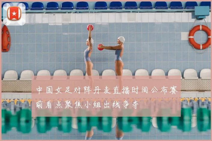中国女足对阵丹麦直播时间公布赛前看点聚焦小组出线争夺