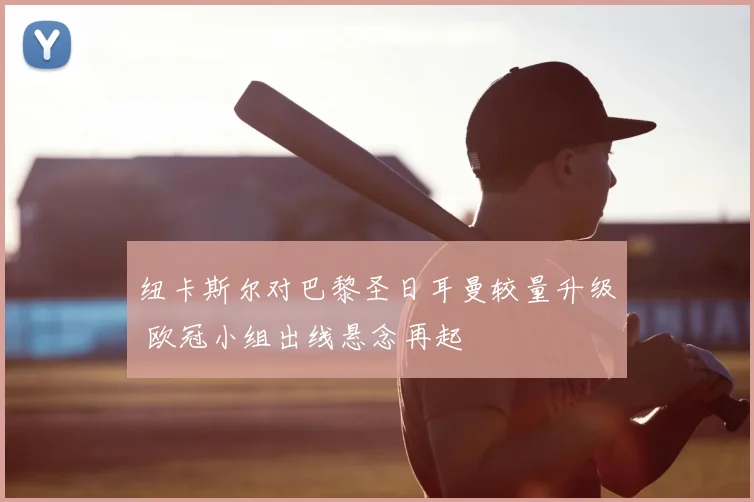 纽卡斯尔对巴黎圣日耳曼较量升级 欧冠小组出线悬念再起