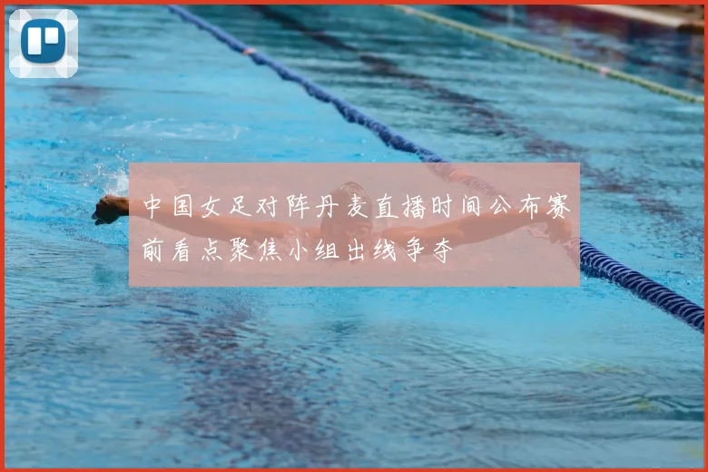 中国女足对阵丹麦直播时间公布赛前看点聚焦小组出线争夺