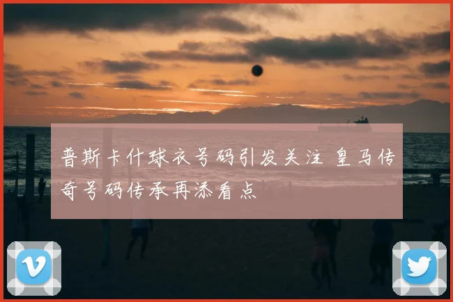 普斯卡什球衣号码引发关注 皇马传奇号码传承再添看点