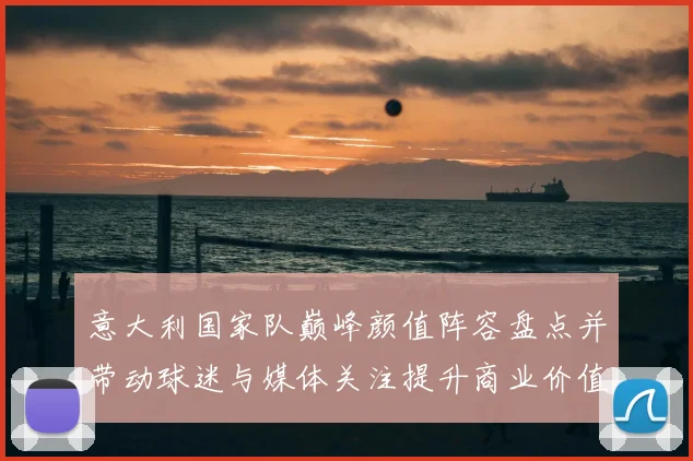 意大利国家队巅峰颜值阵容盘点并带动球迷与媒体关注提升商业价值