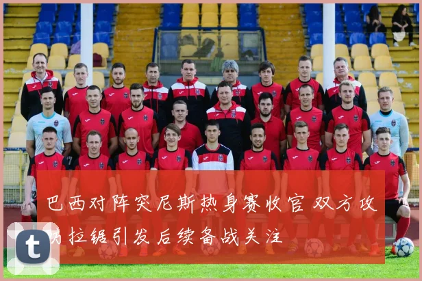 巴西对阵突尼斯热身赛收官 双方攻防拉锯引发后续备战关注