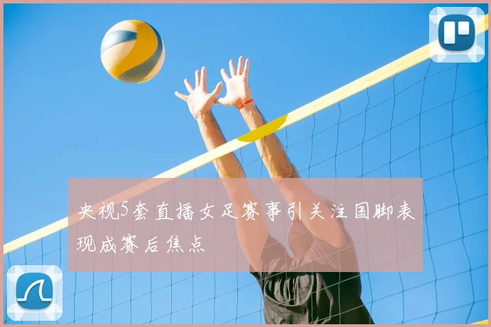 央视5套直播女足赛事引关注国脚表现成赛后焦点