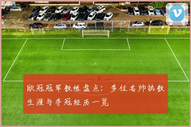 欧冠冠军教练盘点:多位名帅执教生涯与夺冠经历一览