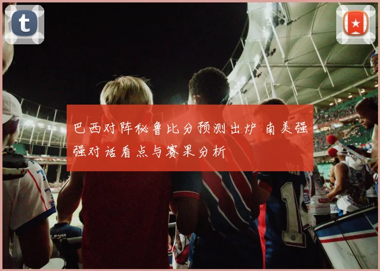 巴西对阵秘鲁比分预测出炉 南美强强对话看点与赛果分析