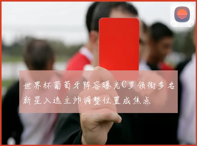 世界杯葡萄牙阵容曝光C罗领衔多名新星入选主帅调整位置成焦点