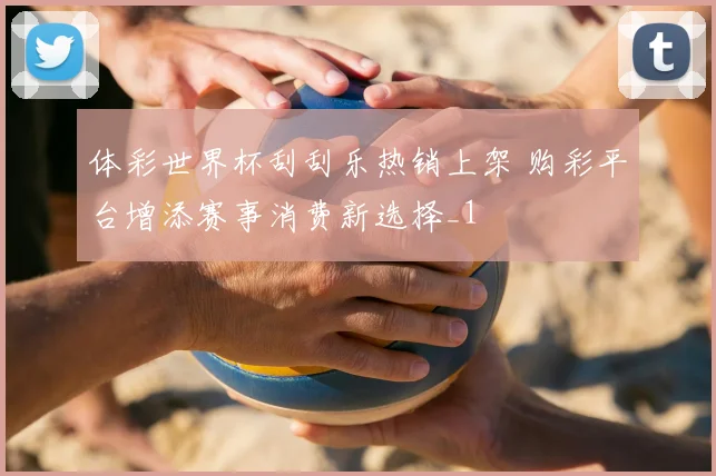 体彩世界杯刮刮乐热销上架 购彩平台增添赛事消费新选择_1