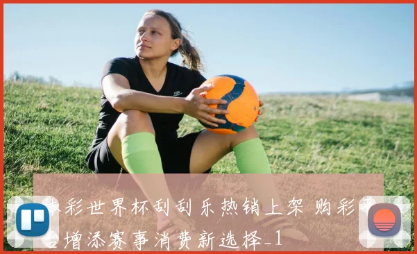 体彩世界杯刮刮乐热销上架 购彩平台增添赛事消费新选择_1